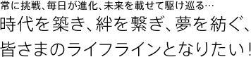 常に挑戦、毎日が進化、未来を載せて駆け巡る…時代を築き、絆を繋ぎ、夢を紡ぐ、皆さまのライフラインとなりたい！