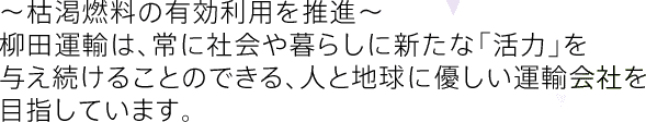 〜枯渇燃料の有効利用を推進〜 柳田運輸は、常に社会や暮らしに新たな「活力」を与え続けることのできる、人と地球に優しい運輸会社を目指しています。